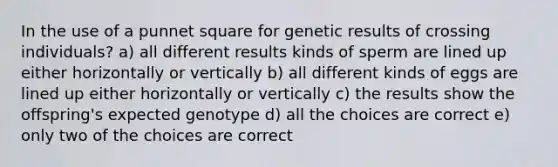 In the use of a punnet square for genetic results of crossing individuals? a) all different results kinds of sperm are lined up either horizontally or vertically b) all different kinds of eggs are lined up either horizontally or vertically c) the results show the offspring's expected genotype d) all the choices are correct e) only two of the choices are correct