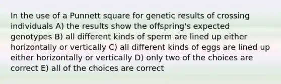 In the use of a Punnett square for genetic results of crossing individuals A) the results show the offspring's expected genotypes B) all different kinds of sperm are lined up either horizontally or vertically C) all different kinds of eggs are lined up either horizontally or vertically D) only two of the choices are correct E) all of the choices are correct