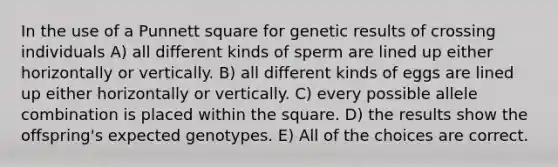 In the use of a Punnett square for genetic results of crossing individuals A) all different kinds of sperm are lined up either horizontally or vertically. B) all different kinds of eggs are lined up either horizontally or vertically. C) every possible allele combination is placed within the square. D) the results show the offspring's expected genotypes. E) All of the choices are correct.