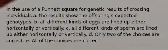 In the use of a Punnett square for genetic results of crossing individuals a. the results show the offspring's expected genotypes. b. all different kinds of eggs are lined up either horizontally or vertically. c. all different kinds of sperm are lined up either horizontally or vertically. d. Only two of the choices are correct. e. All of the choices are correct.