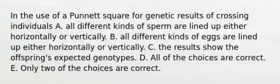 In the use of a Punnett square for genetic results of crossing individuals A. all different kinds of sperm are lined up either horizontally or vertically. B. all different kinds of eggs are lined up either horizontally or vertically. C. the results show the offspring's expected genotypes. D. All of the choices are correct. E. Only two of the choices are correct.