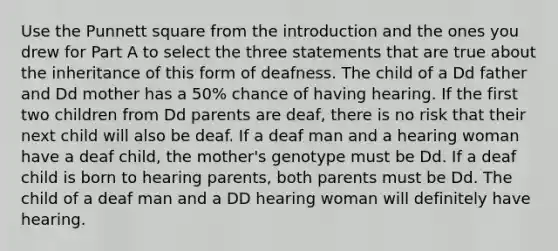 Use the Punnett square from the introduction and the ones you drew for Part A to select the three statements that are true about the inheritance of this form of deafness. The child of a Dd father and Dd mother has a 50% chance of having hearing. If the first two children from Dd parents are deaf, there is no risk that their next child will also be deaf. If a deaf man and a hearing woman have a deaf child, the mother's genotype must be Dd. If a deaf child is born to hearing parents, both parents must be Dd. The child of a deaf man and a DD hearing woman will definitely have hearing.