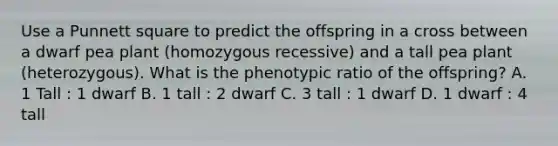 Use a Punnett square to predict the offspring in a cross between a dwarf pea plant (homozygous recessive) and a tall pea plant (heterozygous). What is the phenotypic ratio of the offspring? A. 1 Tall : 1 dwarf B. 1 tall : 2 dwarf C. 3 tall : 1 dwarf D. 1 dwarf : 4 tall