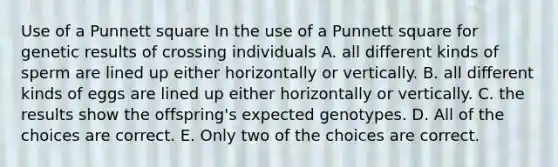 Use of a Punnett square In the use of a Punnett square for genetic results of crossing individuals A. all different kinds of sperm are lined up either horizontally or vertically. B. all different kinds of eggs are lined up either horizontally or vertically. C. the results show the offspring's expected genotypes. D. All of the choices are correct. E. Only two of the choices are correct.