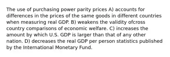 The use of purchasing power parity prices A) accounts for differences in the prices of the same goods in different countries when measuring real GDP. B) weakens the validity ofcross country comparisons of economic welfare. C) increases the amount by which U.S. GDP is larger than that of any other nation. D) decreases the real GDP per person statistics published by the International Monetary Fund.