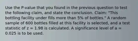 Use the P-value that you found in the previous question to test the following claim, and state the conclusion. Claim: "This bottling facility under fills <a href='https://www.questionai.com/knowledge/keWHlEPx42-more-than' class='anchor-knowledge'>more than</a> 5% of bottles." A random sample of 600 bottles filled at this facility is selected, and a test statistic of z = 1.98 is calculated. A significance level of a = 0.025 is to be used.