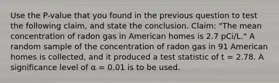 Use the P-value that you found in the previous question to test the following claim, and state the conclusion. Claim: "The mean concentration of radon gas in American homes is 2.7 pCi/L." A random sample of the concentration of radon gas in 91 American homes is collected, and it produced a test statistic of t = 2.78. A significance level of α = 0.01 is to be used.