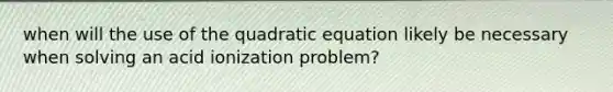 when will the use of the quadratic equation likely be necessary when solving an acid ionization problem?