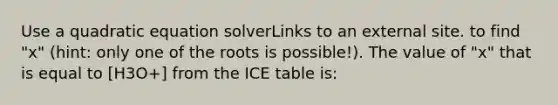 Use a quadratic equation solverLinks to an external site. to find "x" (hint: only one of the roots is possible!). The value of "x" that is equal to [H3O+] from the ICE table is: