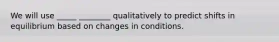 We will use _____ ________ qualitatively to predict shifts in equilibrium based on changes in conditions.