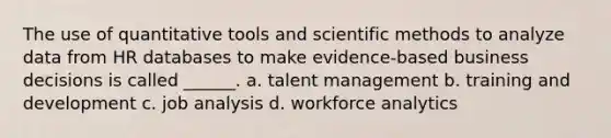 The use of quantitative tools and scientific methods to analyze data from HR databases to make evidence-based business decisions is called ______. a. talent management b. training and development c. job analysis d. workforce analytics