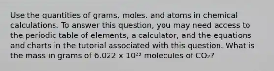 Use the quantities of grams, moles, and atoms in chemical calculations. To answer this question, you may need access to the periodic table of elements, a calculator, and the equations and charts in the tutorial associated with this question. What is the mass in grams of 6.022 x 10²³ molecules of CO₂?