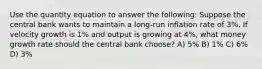 Use the quantity equation to answer the following: Suppose the central bank wants to maintain a long-run inflation rate of 3%. If velocity growth is 1% and output is growing at 4%, what money growth rate should the central bank choose? A) 5% B) 1% C) 6% D) 3%