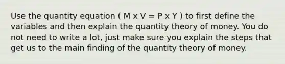 Use the quantity equation ( M x V = P x Y ) to first define the variables and then explain the quantity theory of money. You do not need to write a lot, just make sure you explain the steps that get us to the main finding of the quantity theory of money.