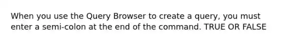 When you use the Query Browser to create a query, you must enter a semi-colon at the end of the command. TRUE OR FALSE