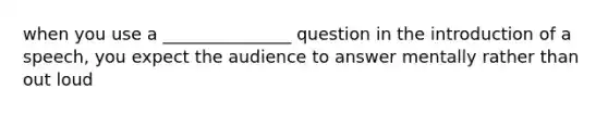 when you use a _______________ question in the introduction of a speech, you expect the audience to answer mentally rather than out loud