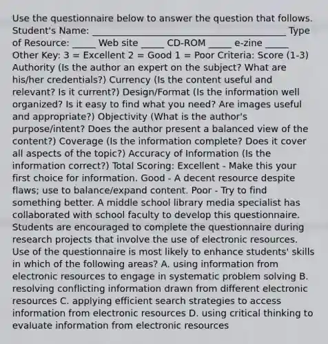 Use the questionnaire below to answer the question that follows. Student's Name: __________________________________________ Type of Resource: _____ Web site _____ CD-ROM _____ e-zine _____ Other Key: 3 = Excellent 2 = Good 1 = Poor Criteria: Score (1-3) Authority (Is the author an expert on the subject? What are his/her credentials?) Currency (Is the content useful and relevant? Is it current?) Design/Format (Is the information well organized? Is it easy to find what you need? Are images useful and appropriate?) Objectivity (What is the author's purpose/intent? Does the author present a balanced view of the content?) Coverage (Is the information complete? Does it cover all aspects of the topic?) Accuracy of Information (Is the information correct?) Total Scoring: Excellent - Make this your first choice for information. Good - A decent resource despite flaws; use to balance/expand content. Poor - Try to find something better. A middle school library media specialist has collaborated with school faculty to develop this questionnaire. Students are encouraged to complete the questionnaire during research projects that involve the use of electronic resources. Use of the questionnaire is most likely to enhance students' skills in which of the following areas? A. using information from electronic resources to engage in systematic problem solving B. resolving conflicting information drawn from different electronic resources C. applying efficient search strategies to access information from electronic resources D. using critical thinking to evaluate information from electronic resources