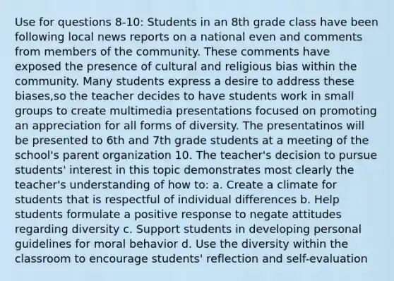 Use for questions 8-10: Students in an 8th grade class have been following local news reports on a national even and comments from members of the community. These comments have exposed the presence of cultural and religious bias within the community. Many students express a desire to address these biases,so the teacher decides to have students work in small groups to create multimedia presentations focused on promoting an appreciation for all forms of diversity. The presentatinos will be presented to 6th and 7th grade students at a meeting of the school's parent organization 10. The teacher's decision to pursue students' interest in this topic demonstrates most clearly the teacher's understanding of how to: a. Create a climate for students that is respectful of individual differences b. Help students formulate a positive response to negate attitudes regarding diversity c. Support students in developing personal guidelines for moral behavior d. Use the diversity within the classroom to encourage students' reflection and self-evaluation