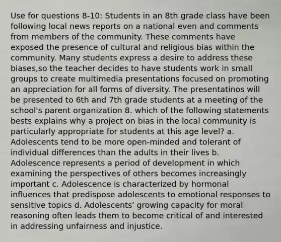 Use for questions 8-10: Students in an 8th grade class have been following local news reports on a national even and comments from members of the community. These comments have exposed the presence of cultural and religious bias within the community. Many students express a desire to address these biases,so the teacher decides to have students work in small groups to create multimedia presentations focused on promoting an appreciation for all forms of diversity. The presentatinos will be presented to 6th and 7th grade students at a meeting of the school's parent organization 8. which of the following statements bests explains why a project on bias in the local community is particularly appropriate for students at this age level? a. Adolescents tend to be more open-minded and tolerant of individual differences than the adults in their lives b. Adolescence represents a period of development in which examining the perspectives of others becomes increasingly important c. Adolescence is characterized by hormonal influences that predispose adolescents to emotional responses to sensitive topics d. Adolescents' growing capacity for moral reasoning often leads them to become critical of and interested in addressing unfairness and injustice.