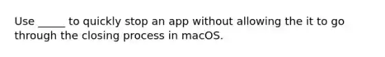 Use _____ to quickly stop an app without allowing the it to go through the closing process in macOS.