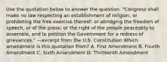 Use the quotation below to answer the question. "Congress shall make no law respecting an establishment of religion, or prohibiting the free exercise thereof; or abridging the freedom of speech, or of the press; or the right of the people peaceably to assemble, and to petition the Government for a redress of grievances." —excerpt from the U.S. Constitution Which amendment is this quotation from? A. First Amendment B. Fourth Amendment C. Sixth Amendment D. Thirteenth Amendment