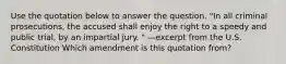 Use the quotation below to answer the question. "In all criminal prosecutions, the accused shall enjoy the right to a speedy and public trial, by an impartial jury. " —excerpt from the U.S. Constitution Which amendment is this quotation from?