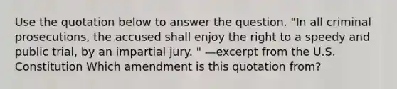 Use the quotation below to answer the question. "In all criminal prosecutions, the accused shall enjoy the right to a speedy and public trial, by an impartial jury. " —excerpt from the U.S. Constitution Which amendment is this quotation from?