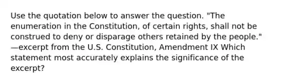 Use the quotation below to answer the question. "The enumeration in the Constitution, of certain rights, shall not be construed to deny or disparage others retained by the people." —excerpt from the U.S. Constitution, Amendment IX Which statement most accurately explains the significance of the excerpt?