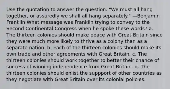 Use the quotation to answer the question. "We must all hang together, or assuredly we shall all hang separately." —Benjamin Franklin What message was Franklin trying to convey to the Second Continental Congress when he spoke these words? a. The thirteen colonies should make peace with Great Britain since they were much more likely to thrive as a colony than as a separate nation. b. Each of the thirteen colonies should make its own trade and other agreements with Great Britain. c. The thirteen colonies should work together to better their chance of success of winning independence from Great Britain. d. The thirteen colonies should enlist the suppport of other countries as they negotiate with Great Britain over its colonial policies.