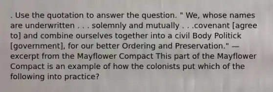 . Use the quotation to answer the question. " We, whose names are underwritten . . . solemnly and mutually . . .covenant [agree to] and combine ourselves together into a civil Body Politick [government], for our better Ordering and Preservation." —excerpt from the Mayflower Compact This part of the Mayflower Compact is an example of how the colonists put which of the following into practice?