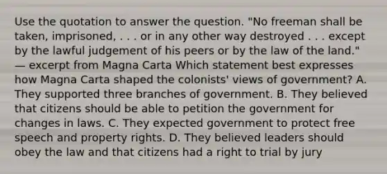 Use the quotation to answer the question. "No freeman shall be taken, imprisoned, . . . or in any other way destroyed . . . except by the lawful judgement of his peers or by the law of the land." — excerpt from Magna Carta Which statement best expresses how Magna Carta shaped the colonists' views of government? A. They supported three branches of government. B. They believed that citizens should be able to petition the government for changes in laws. C. They expected government to protect free speech and property rights. D. They believed leaders should obey the law and that citizens had a right to trial by jury