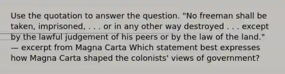 Use the quotation to answer the question. "No freeman shall be taken, imprisoned, . . . or in any other way destroyed . . . except by the lawful judgement of his peers or by the law of the land." — excerpt from Magna Carta Which statement best expresses how Magna Carta shaped the colonists' views of government?