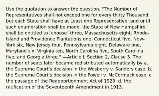 Use the quotation to answer the question. "The Number of Representatives shall not exceed one for every thirty Thousand, but each State shall have at Least one Representative; and until such enumeration shall be made, the State of New Hampshire shall be entitled to [choose] three, Massachusetts eight, Rhode-Island and Providence Plantations one, Connecticut five, New-York six, New Jersey four, Pennsylvania eight, Delaware one, Maryland six, Virginia ten, North Carolina five, South Carolina five, and Georgia three." —Article I, Section 2, Clause 3. The number of seats later became redistributed automatically by a. the Supreme Court's decision in the Wesberry v. Sanders case. b. the Supreme Court's decision in the Powell v. McCormack case. c. the passage of the Reapportionment Act of 1929. d. the ratification of the Seventeenth Amendment in 1913.