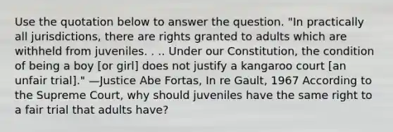 Use the quotation below to answer the question. "In practically all jurisdictions, there are rights granted to adults which are withheld from juveniles. . .. Under our Constitution, the condition of being a boy [or girl] does not justify a kangaroo court [an unfair trial]." —Justice Abe Fortas, In re Gault, 1967 According to the Supreme Court, why should juveniles have the same right to a fair trial that adults have?