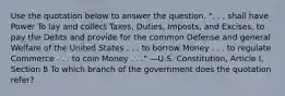 Use the quotation below to answer the question. ". . . shall have Power To lay and collect Taxes, Duties, Imposts, and Excises, to pay the Debts and provide for the common Defense and general Welfare of the United States . . . to borrow Money . . . to regulate Commerce . . . to coin Money . . ." —U.S. Constitution, Article I, Section 8 To which branch of the government does the quotation refer?