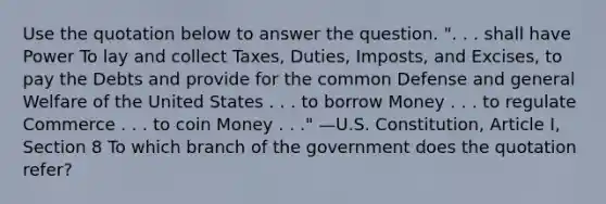 Use the quotation below to answer the question. ". . . shall have Power To lay and collect Taxes, Duties, Imposts, and Excises, to pay the Debts and provide for the common Defense and general Welfare of the United States . . . to borrow Money . . . to regulate Commerce . . . to coin Money . . ." —U.S. Constitution, Article I, Section 8 To which branch of the government does the quotation refer?