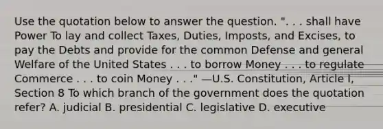 Use the quotation below to answer the question. ". . . shall have Power To lay and collect Taxes, Duties, Imposts, and Excises, to pay the Debts and provide for the common Defense and general Welfare of the United States . . . to borrow Money . . . to regulate Commerce . . . to coin Money . . ." —U.S. Constitution, Article I, Section 8 To which branch of the government does the quotation refer? A. judicial B. presidential C. legislative D. executive