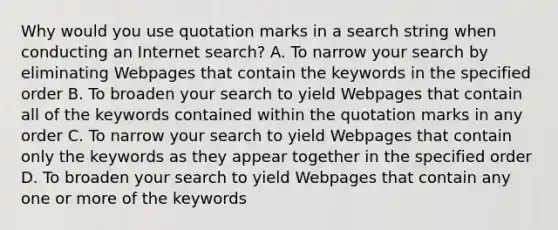 Why would you use quotation marks in a search string when conducting an Internet search? A. To narrow your search by eliminating Webpages that contain the keywords in the specified order B. To broaden your search to yield Webpages that contain all of the keywords contained within the quotation marks in any order C. To narrow your search to yield Webpages that contain only the keywords as they appear together in the specified order D. To broaden your search to yield Webpages that contain any one or more of the keywords