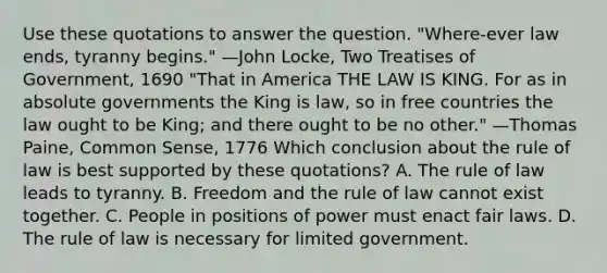 Use these quotations to answer the question. "Where-ever law ends, tyranny begins." —John Locke, Two Treatises of Government, 1690 "That in America THE LAW IS KING. For as in absolute governments the King is law, so in free countries the law ought to be King; and there ought to be no other." —Thomas Paine, Common Sense, 1776 Which conclusion about the rule of law is best supported by these quotations? A. The rule of law leads to tyranny. B. Freedom and the rule of law cannot exist together. C. People in positions of power must enact fair laws. D. The rule of law is necessary for limited government.