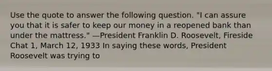 Use the quote to answer the following question. "I can assure you that it is safer to keep our money in a reopened bank than under the mattress." —President Franklin D. Roosevelt, Fireside Chat 1, March 12, 1933 In saying these words, President Roosevelt was trying to