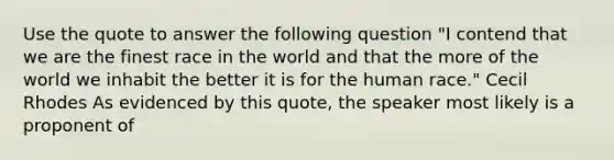 Use the quote to answer the following question "I contend that we are the finest race in the world and that the more of the world we inhabit the better it is for the human race." Cecil Rhodes As evidenced by this quote, the speaker most likely is a proponent of