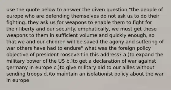 use the quote below to answer the given question "the people of europe who are defending themselves do not ask us to do their fighting. they ask us for weapons to enable them to fight for their liberty and our security. emphatically, we must get these weapons to them in sufficient volume and quickly enough, so that we and our children will be saved the agony and suffering of war others have had to endure" what was the foreign policy objective of president roosevelt in this address? a.)to expand the military power of the US b.)to get a declaration of war against germany in europe c.)to give military aid to our allies without sending troops d.)to maintain an isolationist policy about the war in europe