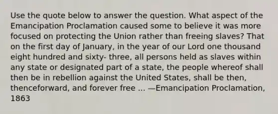 Use the quote below to answer the question. What aspect of the Emancipation Proclamation caused some to believe it was more focused on protecting the Union rather than freeing slaves? That on the first day of January, in the year of our Lord one thousand eight hundred and sixty- three, all persons held as slaves within any state or designated part of a state, the people whereof shall then be in rebellion against the United States, shall be then, thenceforward, and forever free ... —Emancipation Proclamation, 1863