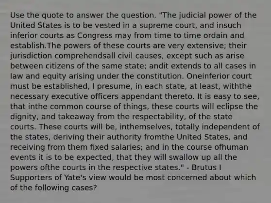 Use the quote to answer the question. "The judicial power of the United States is to be vested in a supreme court, and insuch inferior courts as Congress may from time to time ordain and establish.The powers of these courts are very extensive; their jurisdiction comprehendsall civil causes, except such as arise between citizens of the same state; andit extends to all cases in law and equity arising under the constitution. Oneinferior court must be established, I presume, in each state, at least, withthe necessary executive officers appendant thereto. It is easy to see, that inthe common course of things, these courts will eclipse the dignity, and takeaway from the respectability, of the state courts. These courts will be, inthemselves, totally independent of the states, deriving their authority fromthe United States, and receiving from them fixed salaries; and in the course ofhuman events it is to be expected, that they will swallow up all the powers ofthe courts in the respective states." - Brutus I Supporters of Yate's view would be most concerned about which of the following cases?