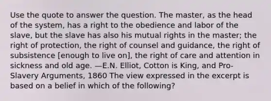 Use the quote to answer the question. The master, as the head of the system, has a right to the obedience and labor of the slave, but the slave has also his mutual rights in the master; the right of protection, the right of counsel and guidance, the right of subsistence [enough to live on], the right of care and attention in sickness and old age. —E.N. Elliot, Cotton is King, and Pro-Slavery Arguments, 1860 The view expressed in the excerpt is based on a belief in which of the following?