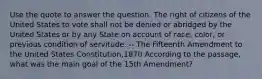 Use the quote to answer the question. The right of citizens of the United States to vote shall not be denied or abridged by the United States or by any State on account of race, color, or previous condition of servitude. -- The Fifteenth Amendment to the United States Constitution,1870 According to the passage, what was the main goal of the 15th Amendment?