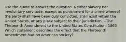 Use the quote to answer the question. Neither slavery nor involuntary servitude, except as punishment for a crime whereof the party shall have been duly convicted, shall exist within the United States, or any place subject to their jurisdiction. --The Thirteenth Amendment to the United States Constitution, 1865 Which statement describes the effect that the Thirteenth Amendment had on American society?