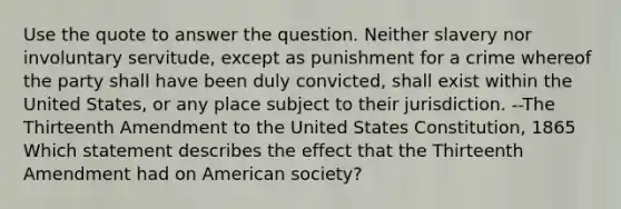 Use the quote to answer the question. Neither slavery nor involuntary servitude, except as punishment for a crime whereof the party shall have been duly convicted, shall exist within the United States, or any place subject to their jurisdiction. --The Thirteenth Amendment to the United States Constitution, 1865 Which statement describes the effect that the Thirteenth Amendment had on American society?