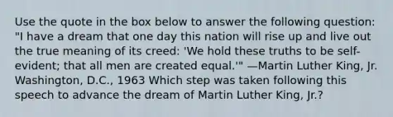 Use the quote in the box below to answer the following question: "I have a dream that one day this nation will rise up and live out the true meaning of its creed: 'We hold these truths to be self-evident; that all men are created equal.'" —Martin Luther King, Jr. Washington, D.C., 1963 Which step was taken following this speech to advance the dream of Martin Luther King, Jr.?