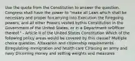 Use the quote from the Constitution to answer the question. Congress shall have the power to "make all Laws which shall be necessary and proper forcarrying into Execution the foregoing powers, and all other Powers vested bythis Constitution in the Government of the United States, or in a Department orOfficer thereof." - Article II of the United States Constitution Which of the following policy areas would be covered by this clause? Multiple choice question. A)taxation and citizenship requirements B)regulating immigration and health care C)raising an army and navy D)coining money and setting weights and measures